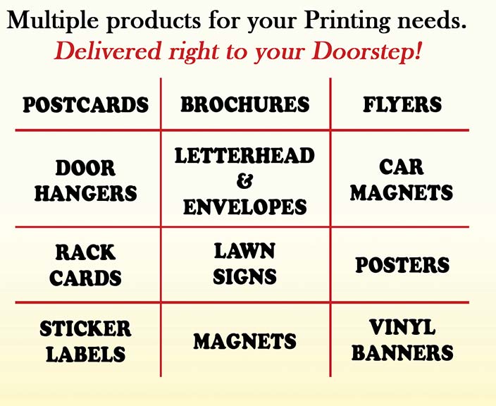 Multiple products for your Printing needs. Delivered right to your doorstep1  Postcards - Brochures - Flyers - Door Hangers - Letterhead and Envelopes - Car Magnets - Rack Cards - Lawn Signs - Posters - Sticker Labels - Magnets - Vinyl Banners