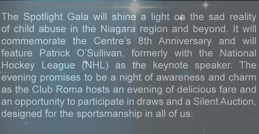 The Spotlight Gala will shine a light on the sad reality of child abuse in the Niagara region and beyond. It will commemorate the Centre's 8th Anniversary and will feature Patrick O'Sullivan, formerly with the National Hockey League (NHL) as the keynote speaker. The evening promises to be a night of awareness and charm as the Club Roma hosts an eventing of delicious fare and an opportunity to participate in draws and a Silent Auction, designed for the sportshaminship in all of us.
